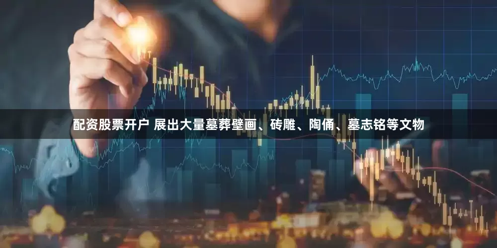 配资股票开户 展出大量墓葬壁画、砖雕、陶俑、墓志铭等文物