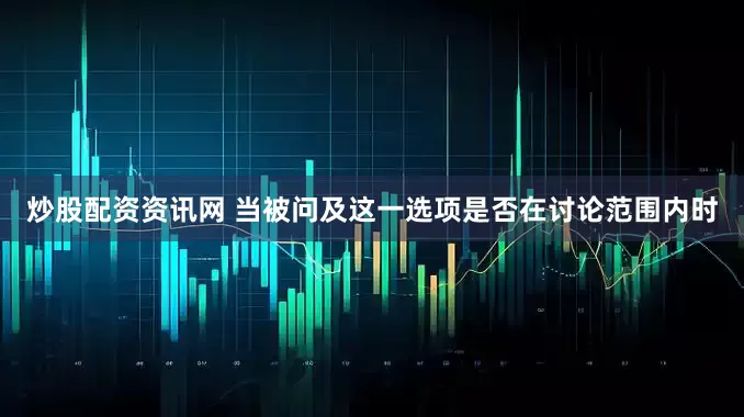 炒股配资资讯网 当被问及这一选项是否在讨论范围内时
