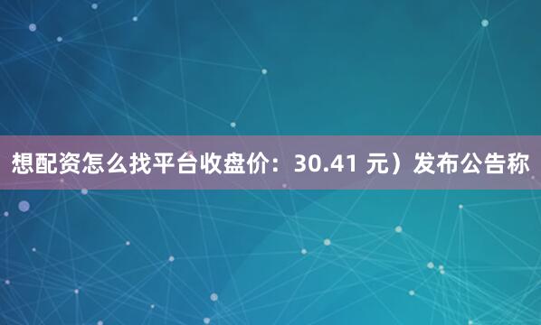 想配资怎么找平台收盘价：30.41 元）发布公告称