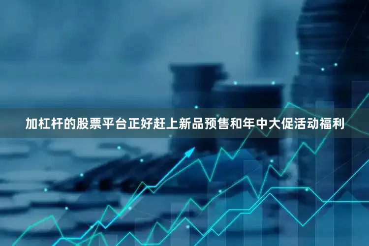 加杠杆的股票平台正好赶上新品预售和年中大促活动福利
