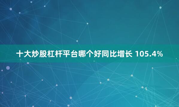 十大炒股杠杆平台哪个好同比增长 105.4%