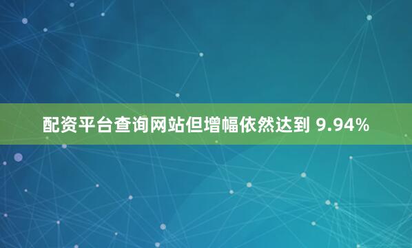 配资平台查询网站但增幅依然达到 9.94%