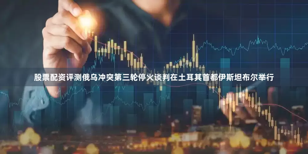 股票配资评测俄乌冲突第三轮停火谈判在土耳其首都伊斯坦布尔举行