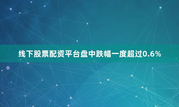 线下股票配资平台盘中跌幅一度超过0.6%