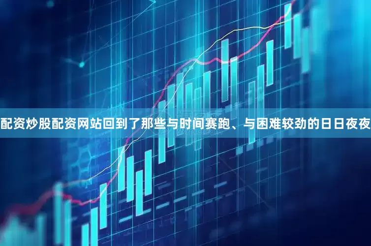 配资炒股配资网站回到了那些与时间赛跑、与困难较劲的日日夜夜