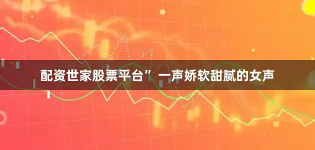配资世家股票平台” 一声娇软甜腻的女声