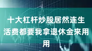 十大杠杆炒股居然连生活费都要我拿退休金来用