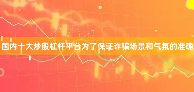 国内十大炒股杠杆平台为了保证诈骗场景和气氛的准确