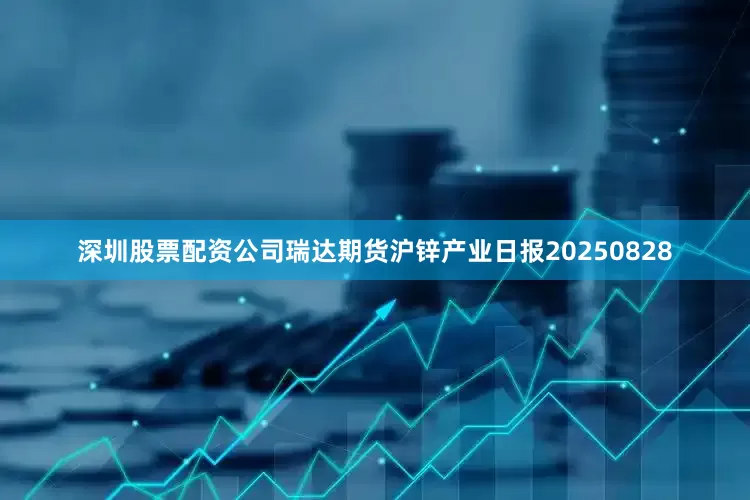 深圳股票配资公司瑞达期货沪锌产业日报20250828