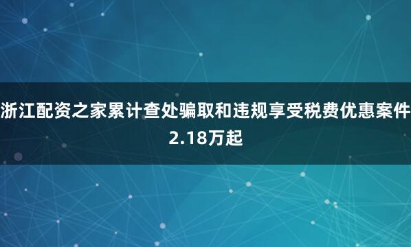 浙江配资之家累计查处骗取和违规享受税费优惠案件2.18万起