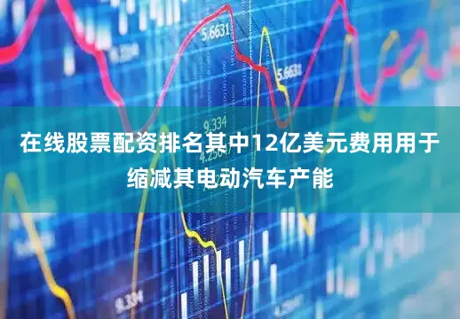 在线股票配资排名其中12亿美元费用用于缩减其电动汽车产能